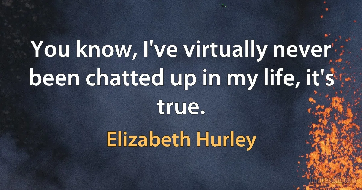 You know, I've virtually never been chatted up in my life, it's true. (Elizabeth Hurley)