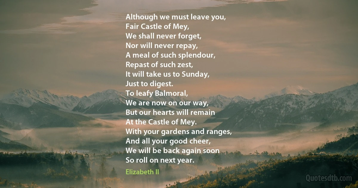 Although we must leave you,
Fair Castle of Mey,
We shall never forget,
Nor will never repay,
A meal of such splendour,
Repast of such zest,
It will take us to Sunday,
Just to digest.
To leafy Balmoral,
We are now on our way,
But our hearts will remain
At the Castle of Mey.
With your gardens and ranges,
And all your good cheer,
We will be back again soon
So roll on next year. (Elizabeth II)