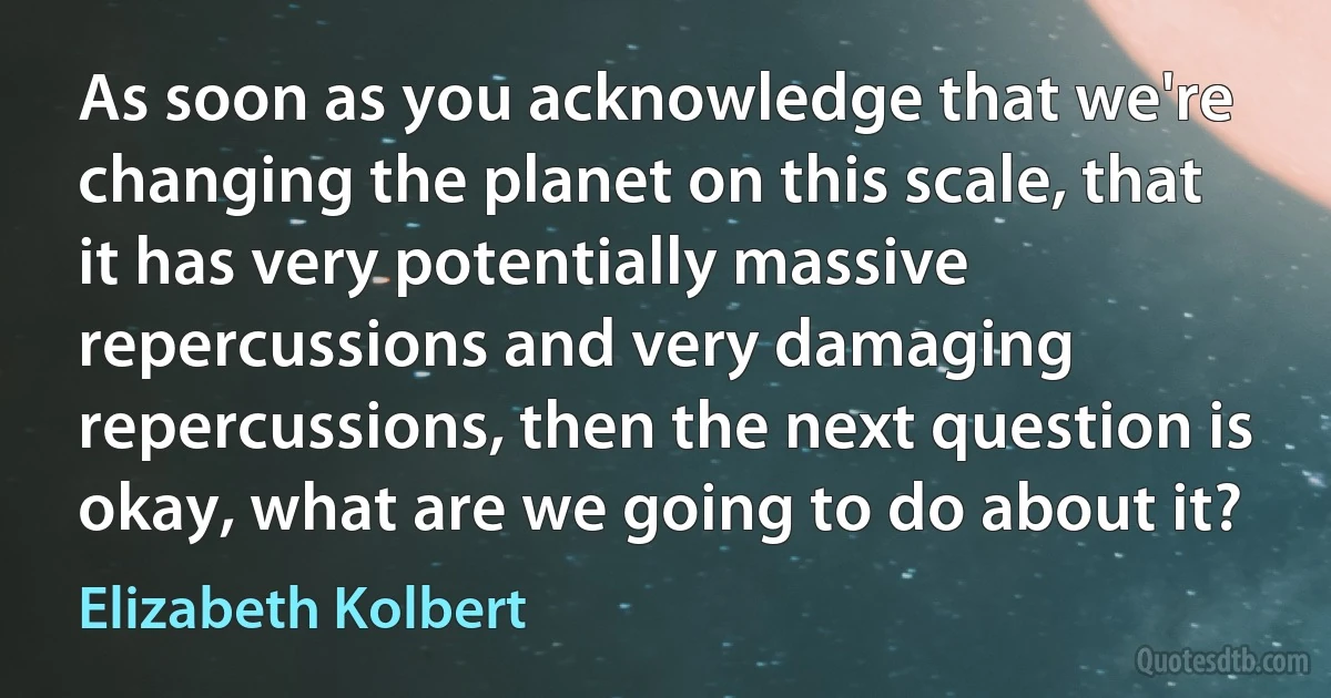 As soon as you acknowledge that we're changing the planet on this scale, that it has very potentially massive repercussions and very damaging repercussions, then the next question is okay, what are we going to do about it? (Elizabeth Kolbert)