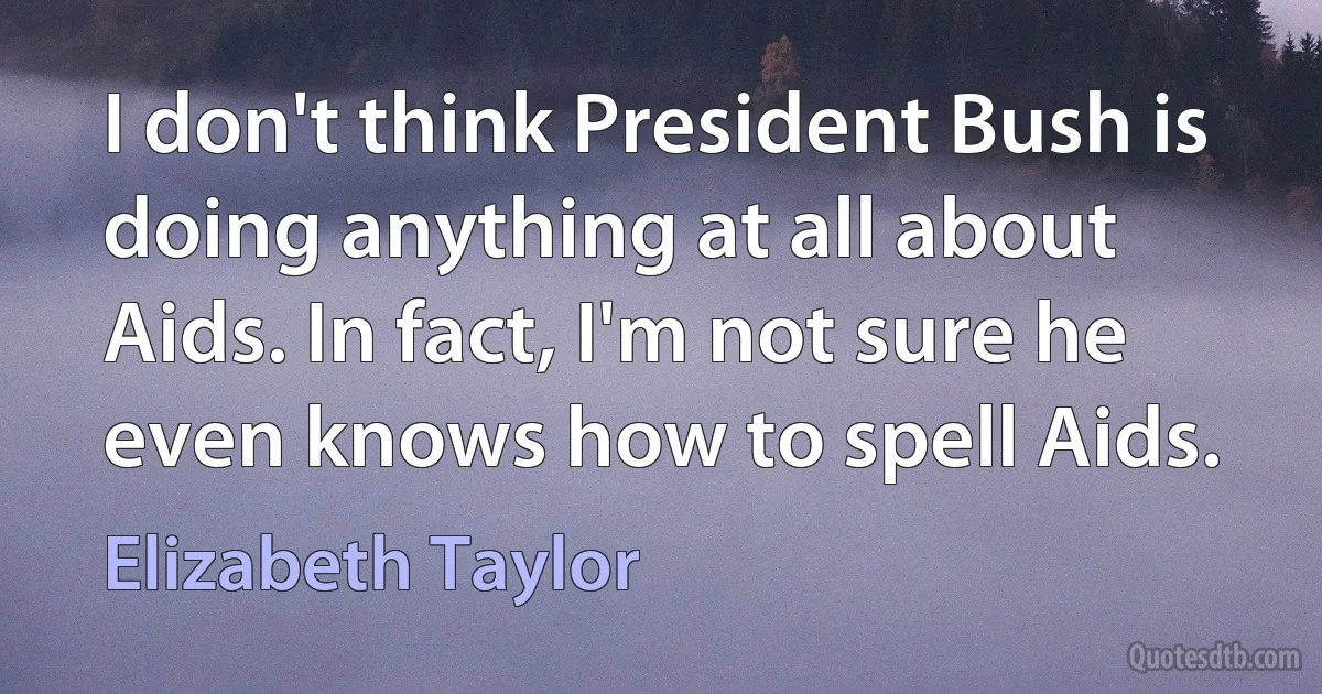 I don't think President Bush is doing anything at all about Aids. In fact, I'm not sure he even knows how to spell Aids. (Elizabeth Taylor)