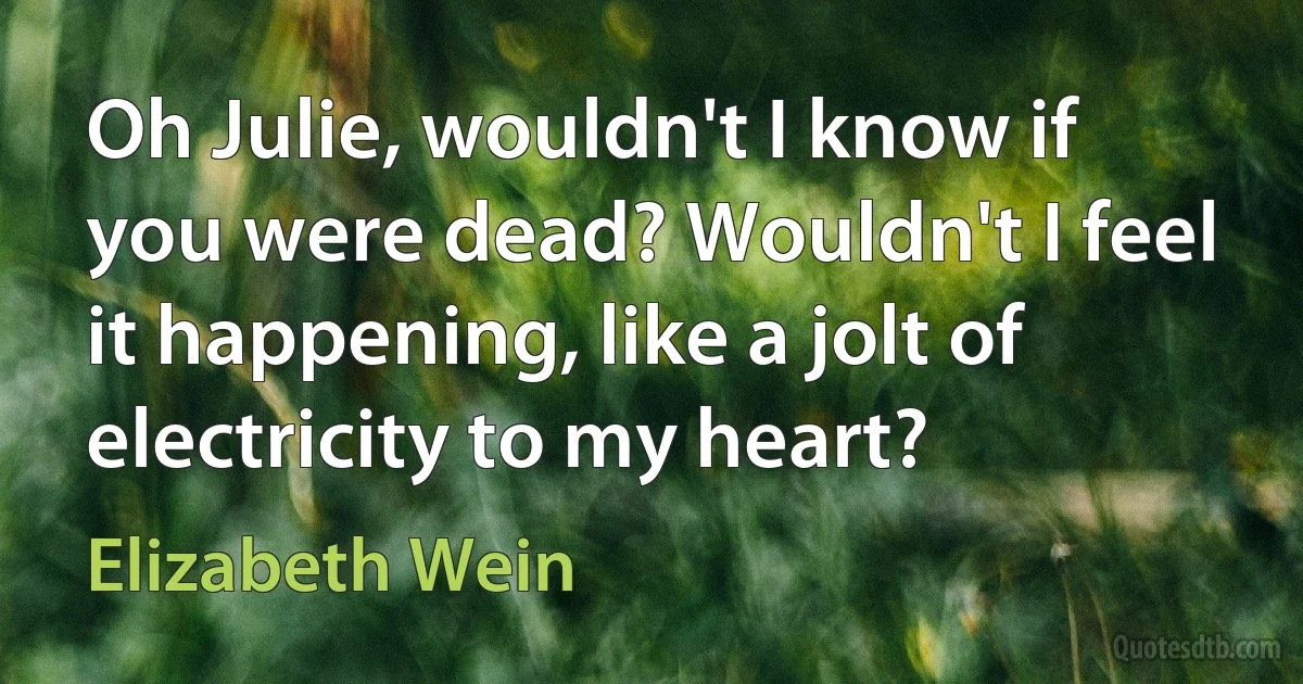 Oh Julie, wouldn't I know if you were dead? Wouldn't I feel it happening, like a jolt of electricity to my heart? (Elizabeth Wein)