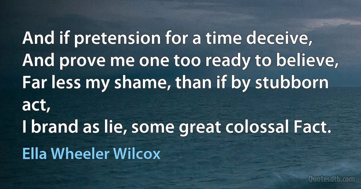 And if pretension for a time deceive,
And prove me one too ready to believe,
Far less my shame, than if by stubborn act,
I brand as lie, some great colossal Fact. (Ella Wheeler Wilcox)