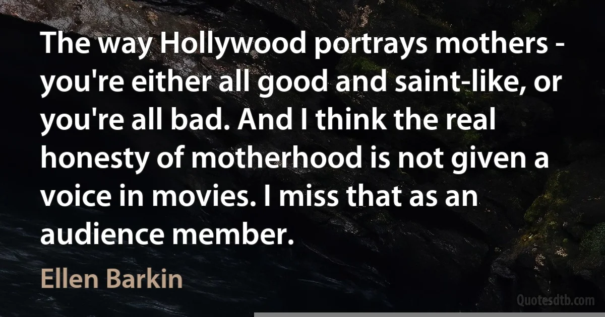 The way Hollywood portrays mothers - you're either all good and saint-like, or you're all bad. And I think the real honesty of motherhood is not given a voice in movies. I miss that as an audience member. (Ellen Barkin)