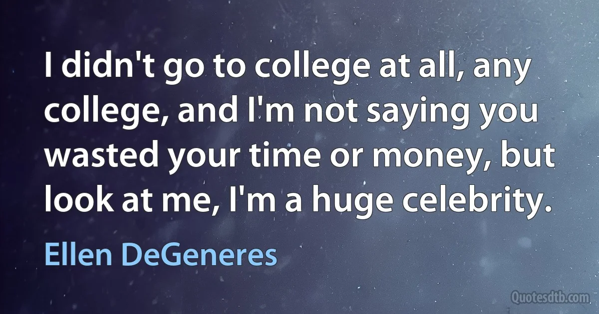 I didn't go to college at all, any college, and I'm not saying you wasted your time or money, but look at me, I'm a huge celebrity. (Ellen DeGeneres)