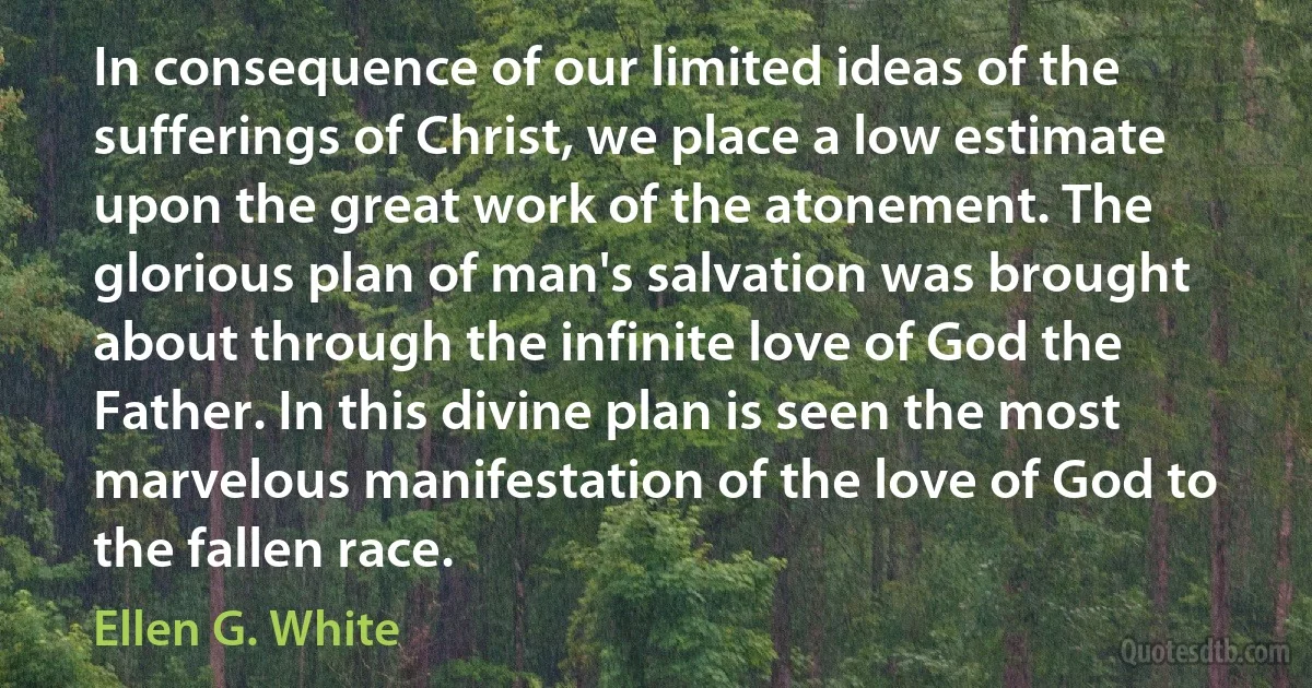 In consequence of our limited ideas of the sufferings of Christ, we place a low estimate upon the great work of the atonement. The glorious plan of man's salvation was brought about through the infinite love of God the Father. In this divine plan is seen the most marvelous manifestation of the love of God to the fallen race. (Ellen G. White)