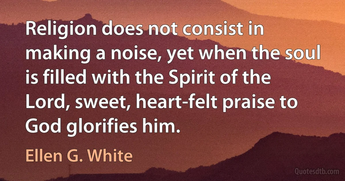 Religion does not consist in making a noise, yet when the soul is filled with the Spirit of the Lord, sweet, heart-felt praise to God glorifies him. (Ellen G. White)