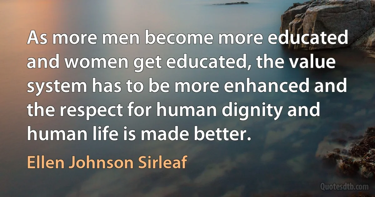 As more men become more educated and women get educated, the value system has to be more enhanced and the respect for human dignity and human life is made better. (Ellen Johnson Sirleaf)