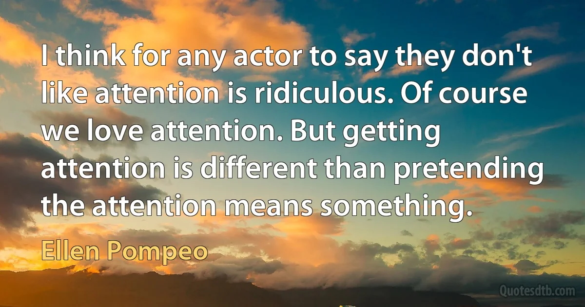 I think for any actor to say they don't like attention is ridiculous. Of course we love attention. But getting attention is different than pretending the attention means something. (Ellen Pompeo)