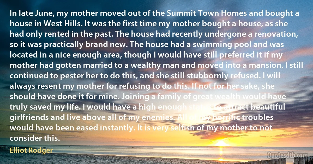 In late June, my mother moved out of the Summit Town Homes and bought a house in West Hills. It was the first time my mother bought a house, as she had only rented in the past. The house had recently undergone a renovation, so it was practically brand new. The house had a swimming pool and was located in a nice enough area, though I would have still preferred it if my mother had gotten married to a wealthy man and moved into a mansion. I still continued to pester her to do this, and she still stubbornly refused. I will always resent my mother for refusing to do this. If not for her sake, she should have done it for mine. Joining a family of great wealth would have truly saved my life. I would have a high enough status to attract beautiful girlfriends and live above all of my enemies. All of my horrific troubles would have been eased instantly. It is very selfish of my mother to not consider this. (Elliot Rodger)