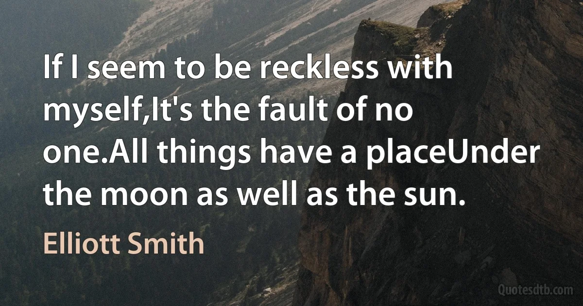 If I seem to be reckless with myself,It's the fault of no one.All things have a placeUnder the moon as well as the sun. (Elliott Smith)