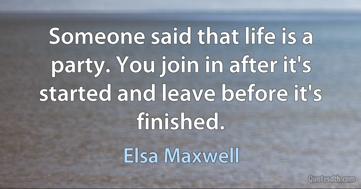 Someone said that life is a party. You join in after it's started and leave before it's finished. (Elsa Maxwell)