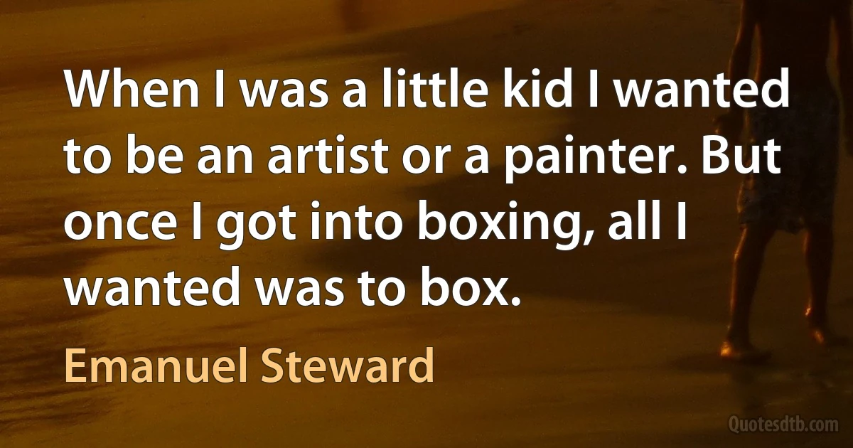 When I was a little kid I wanted to be an artist or a painter. But once I got into boxing, all I wanted was to box. (Emanuel Steward)