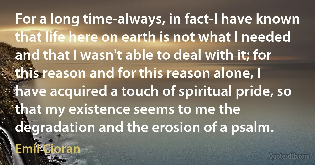 For a long time-always, in fact-I have known that life here on earth is not what I needed and that I wasn't able to deal with it; for this reason and for this reason alone, I have acquired a touch of spiritual pride, so that my existence seems to me the degradation and the erosion of a psalm. (Emil Cioran)