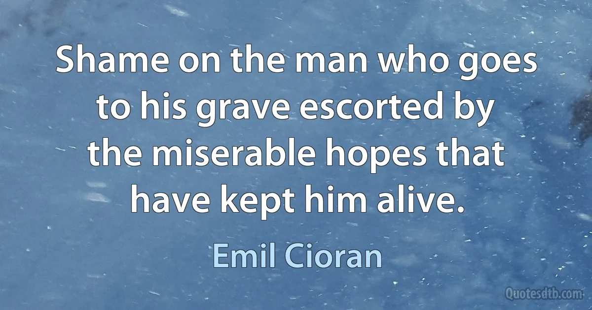 Shame on the man who goes to his grave escorted by the miserable hopes that have kept him alive. (Emil Cioran)