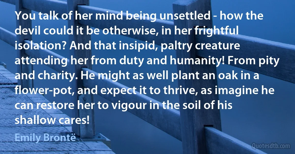 You talk of her mind being unsettled - how the devil could it be otherwise, in her frightful isolation? And that insipid, paltry creature attending her from duty and humanity! From pity and charity. He might as well plant an oak in a flower-pot, and expect it to thrive, as imagine he can restore her to vigour in the soil of his shallow cares! (Emily Brontë)