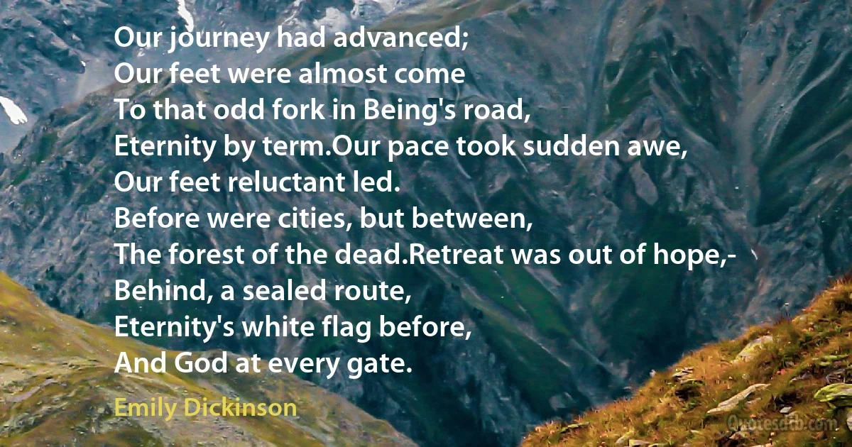 Our journey had advanced;
Our feet were almost come
To that odd fork in Being's road,
Eternity by term.Our pace took sudden awe,
Our feet reluctant led.
Before were cities, but between,
The forest of the dead.Retreat was out of hope,-
Behind, a sealed route,
Eternity's white flag before,
And God at every gate. (Emily Dickinson)