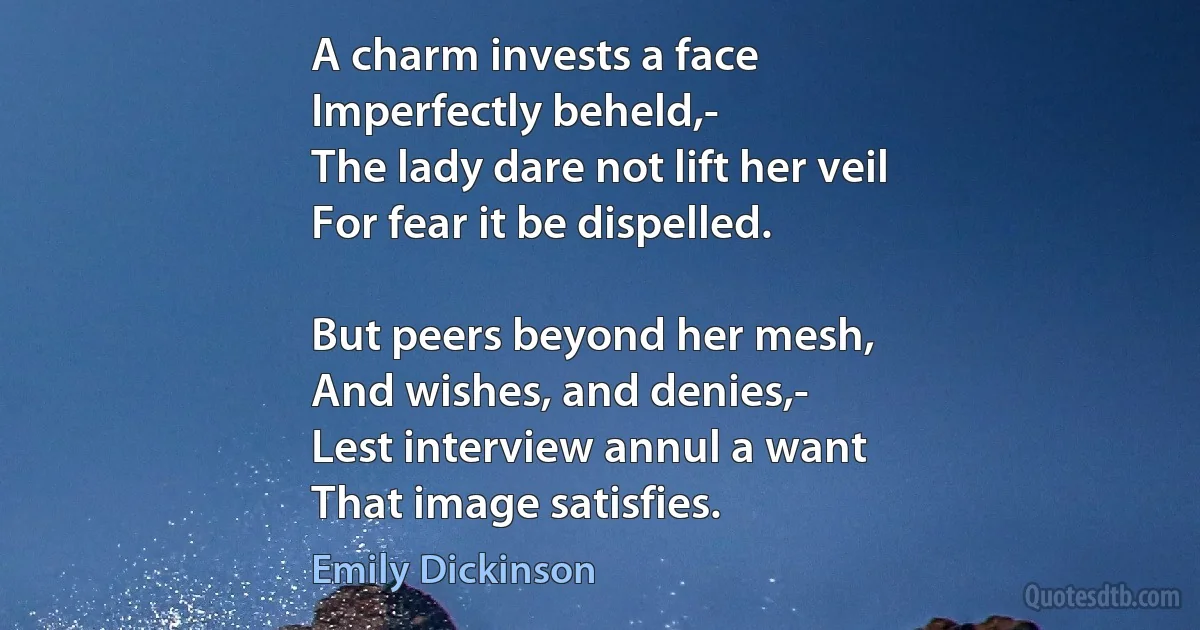 A charm invests a face
Imperfectly beheld,-
The lady dare not lift her veil
For fear it be dispelled.

But peers beyond her mesh,
And wishes, and denies,-
Lest interview annul a want
That image satisfies. (Emily Dickinson)