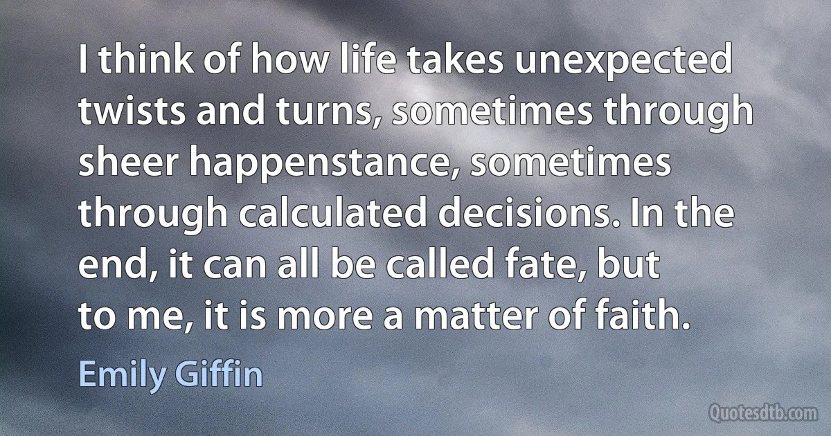 I think of how life takes unexpected twists and turns, sometimes through sheer happenstance, sometimes through calculated decisions. In the end, it can all be called fate, but to me, it is more a matter of faith. (Emily Giffin)