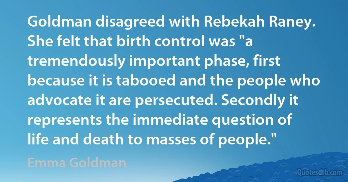 Goldman disagreed with Rebekah Raney. She felt that birth control was "a tremendously important phase, first because it is tabooed and the people who advocate it are persecuted. Secondly it represents the immediate question of life and death to masses of people." (Emma Goldman)