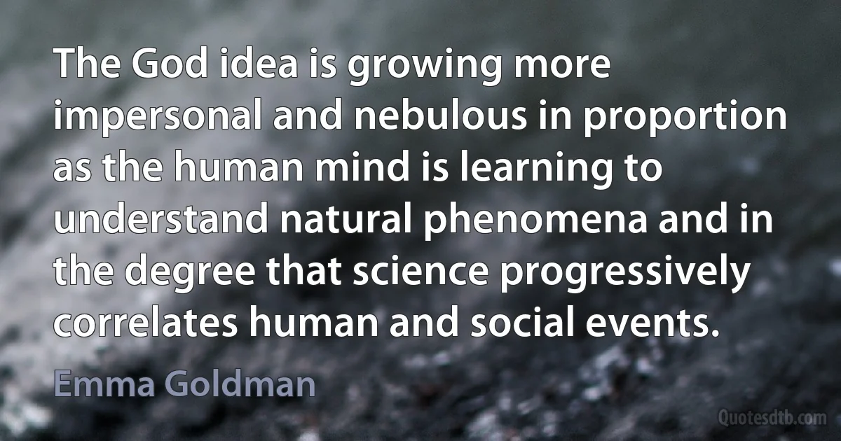 The God idea is growing more impersonal and nebulous in proportion as the human mind is learning to understand natural phenomena and in the degree that science progressively correlates human and social events. (Emma Goldman)