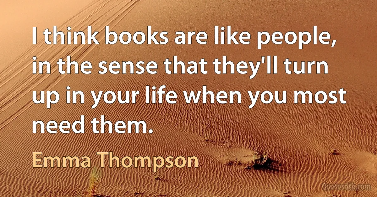 I think books are like people, in the sense that they'll turn up in your life when you most need them. (Emma Thompson)