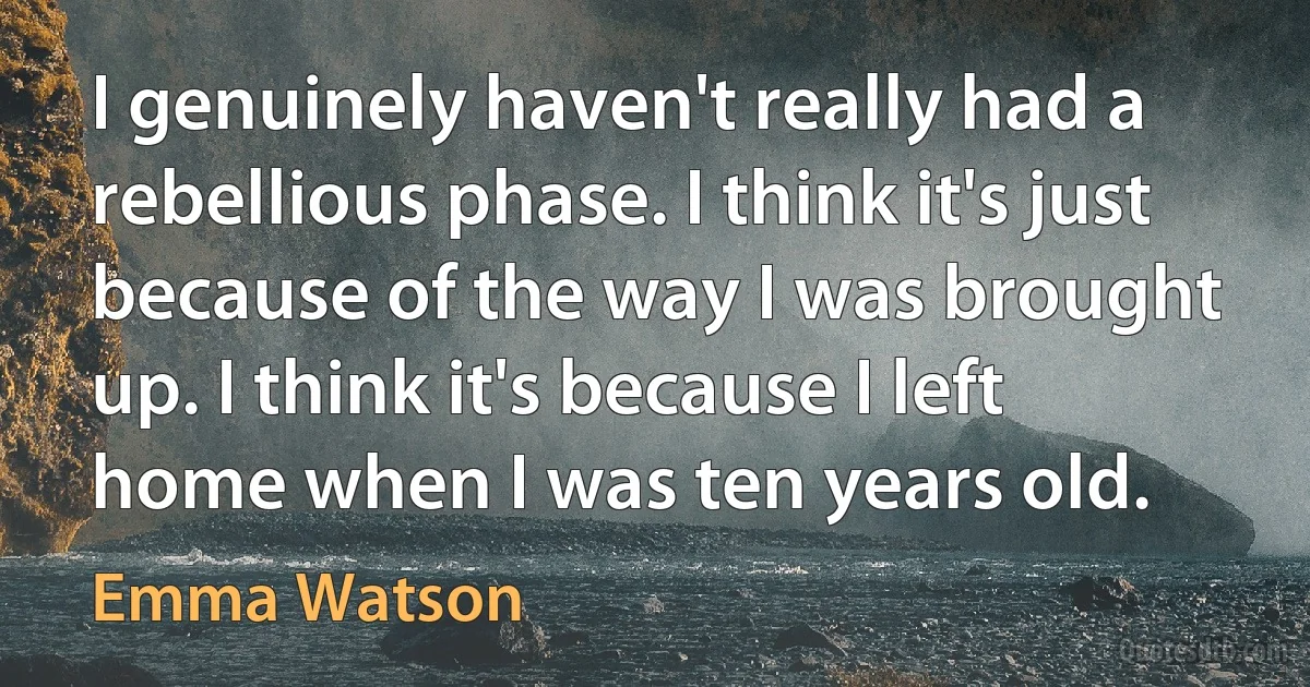 I genuinely haven't really had a rebellious phase. I think it's just because of the way I was brought up. I think it's because I left home when I was ten years old. (Emma Watson)