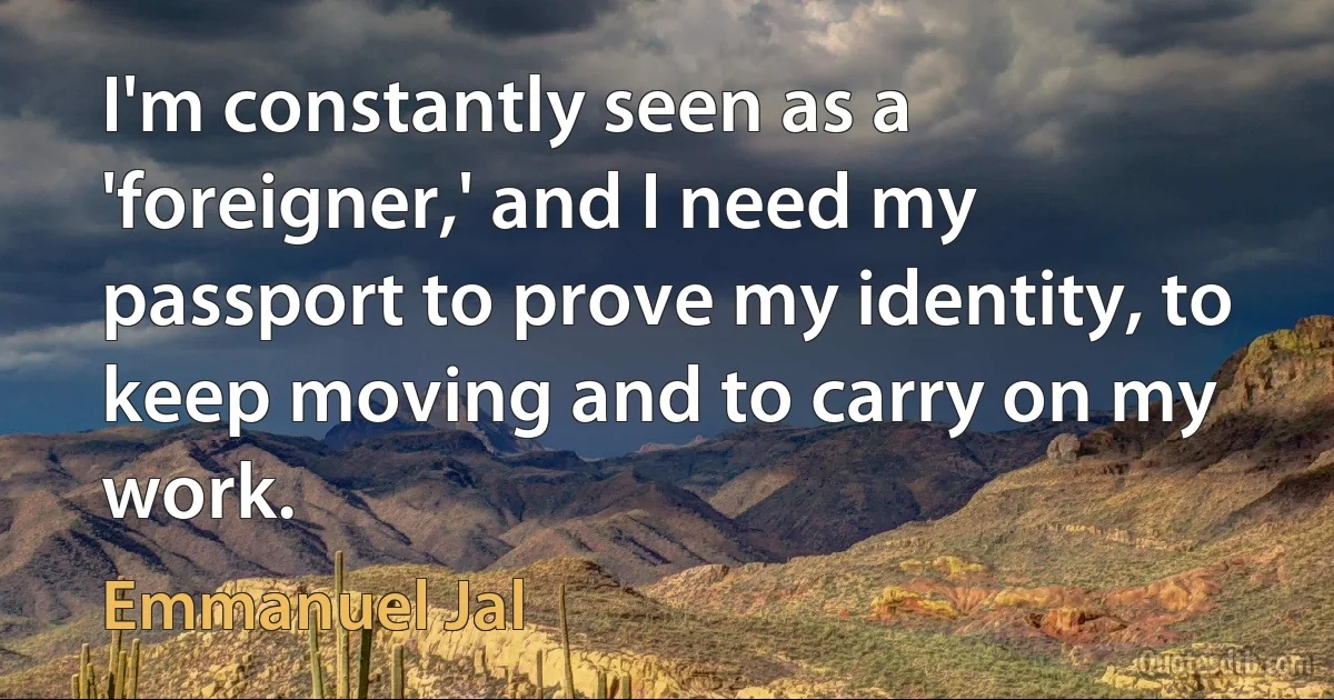 I'm constantly seen as a 'foreigner,' and I need my passport to prove my identity, to keep moving and to carry on my work. (Emmanuel Jal)