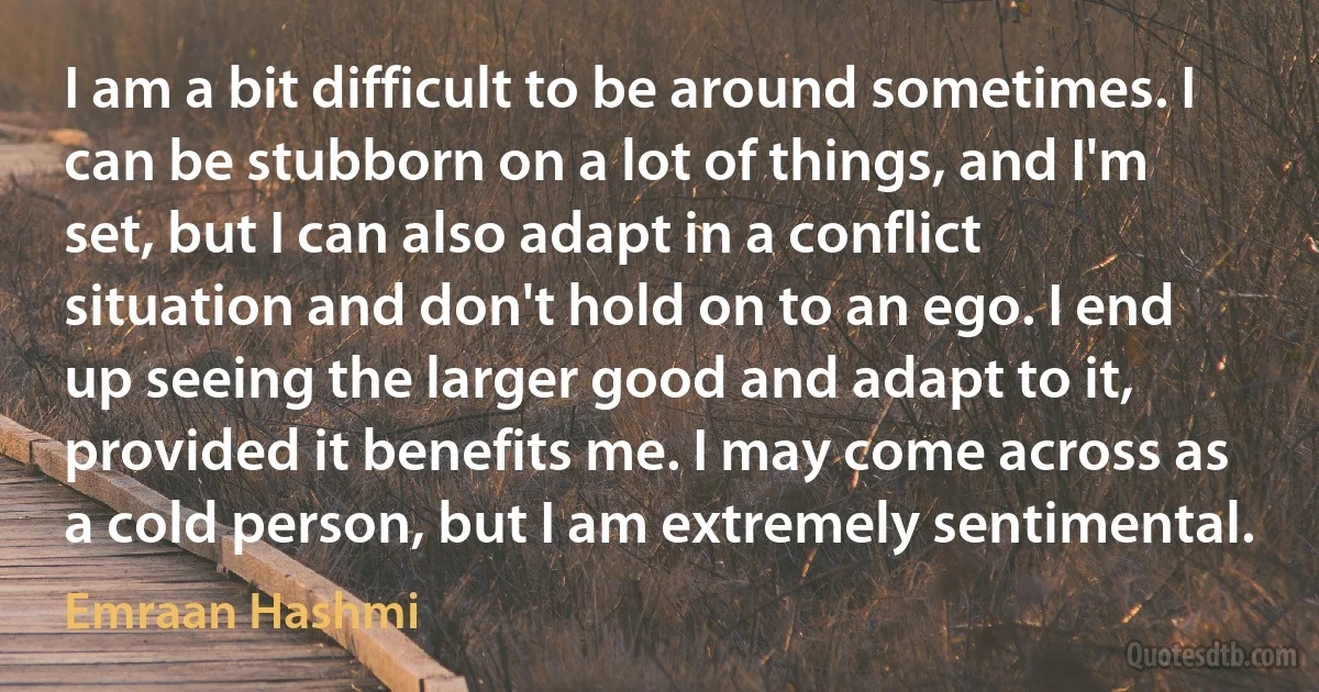 I am a bit difficult to be around sometimes. I can be stubborn on a lot of things, and I'm set, but I can also adapt in a conflict situation and don't hold on to an ego. I end up seeing the larger good and adapt to it, provided it benefits me. I may come across as a cold person, but I am extremely sentimental. (Emraan Hashmi)