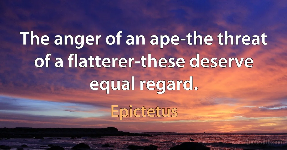 The anger of an ape-the threat of a flatterer-these deserve equal regard. (Epictetus)