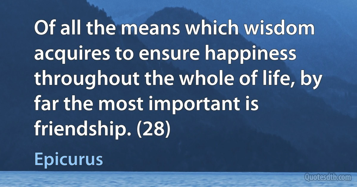 Of all the means which wisdom acquires to ensure happiness throughout the whole of life, by far the most important is friendship. (28) (Epicurus)