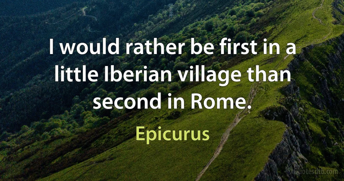 I would rather be first in a little Iberian village than second in Rome. (Epicurus)