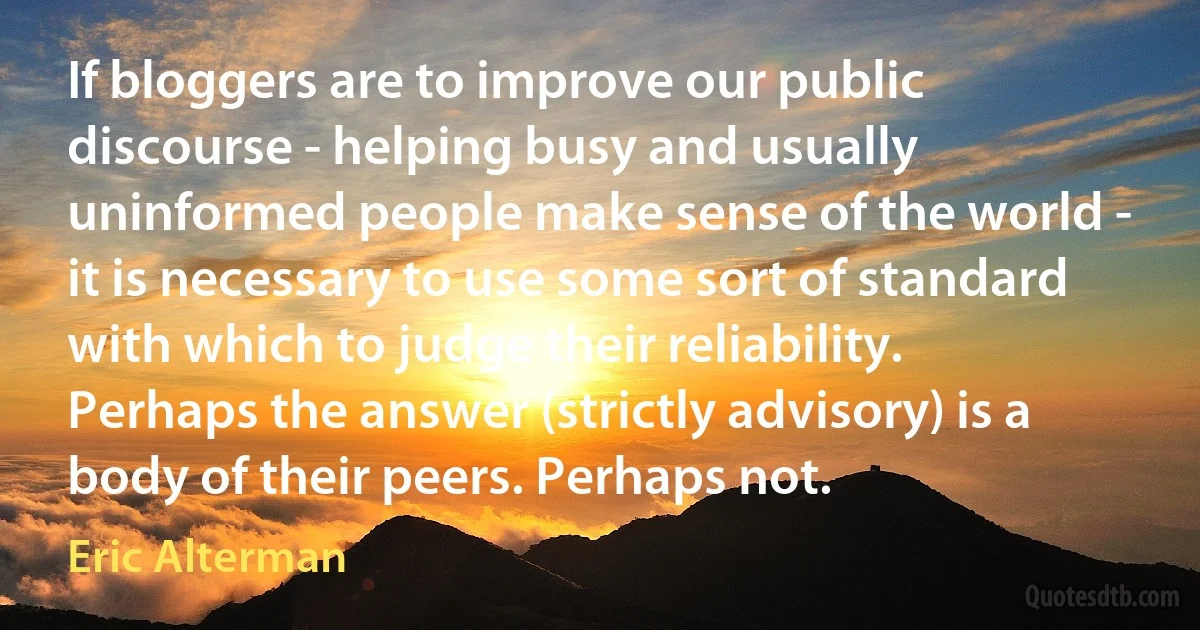 If bloggers are to improve our public discourse - helping busy and usually uninformed people make sense of the world - it is necessary to use some sort of standard with which to judge their reliability. Perhaps the answer (strictly advisory) is a body of their peers. Perhaps not. (Eric Alterman)