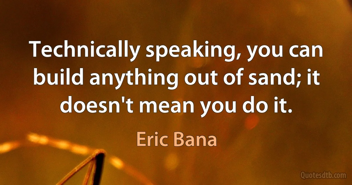 Technically speaking, you can build anything out of sand; it doesn't mean you do it. (Eric Bana)