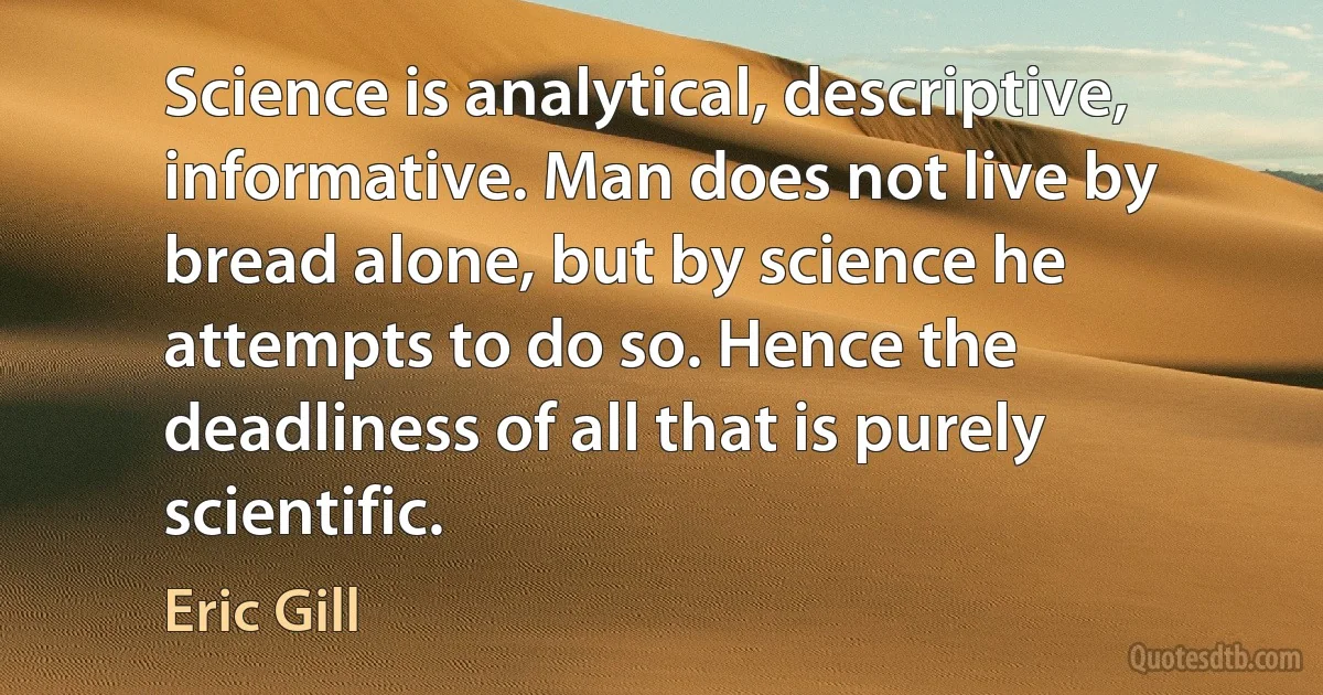 Science is analytical, descriptive, informative. Man does not live by bread alone, but by science he attempts to do so. Hence the deadliness of all that is purely scientific. (Eric Gill)