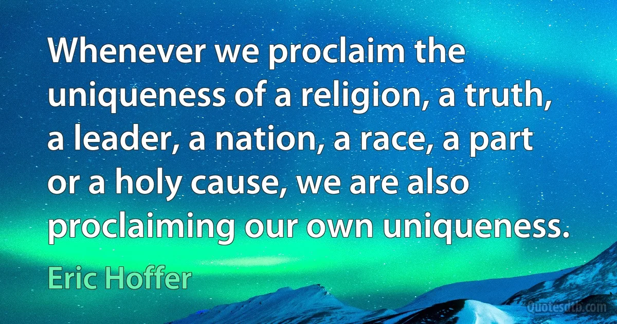 Whenever we proclaim the uniqueness of a religion, a truth, a leader, a nation, a race, a part or a holy cause, we are also proclaiming our own uniqueness. (Eric Hoffer)