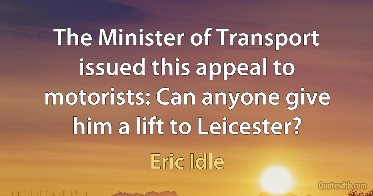 The Minister of Transport issued this appeal to motorists: Can anyone give him a lift to Leicester? (Eric Idle)