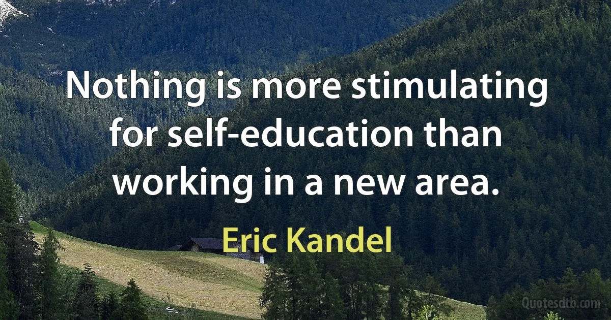 Nothing is more stimulating for self-education than working in a new area. (Eric Kandel)