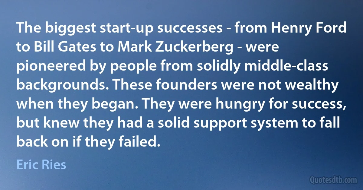 The biggest start-up successes - from Henry Ford to Bill Gates to Mark Zuckerberg - were pioneered by people from solidly middle-class backgrounds. These founders were not wealthy when they began. They were hungry for success, but knew they had a solid support system to fall back on if they failed. (Eric Ries)