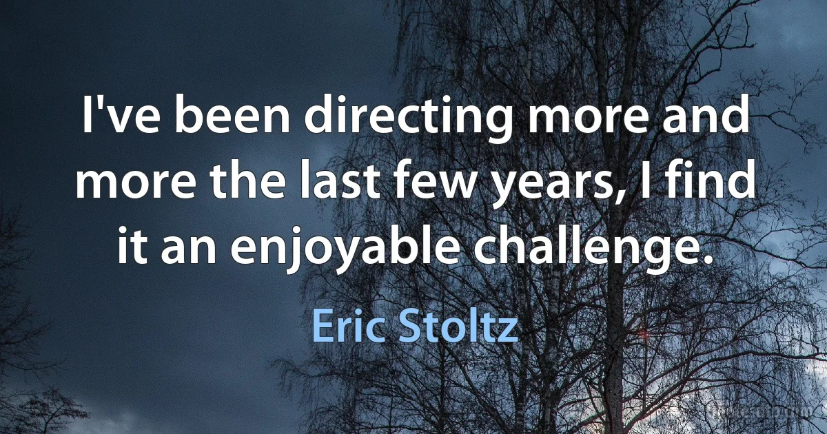 I've been directing more and more the last few years, I find it an enjoyable challenge. (Eric Stoltz)