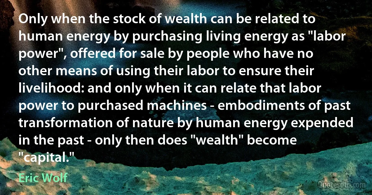 Only when the stock of wealth can be related to human energy by purchasing living energy as "labor power", offered for sale by people who have no other means of using their labor to ensure their livelihood: and only when it can relate that labor power to purchased machines - embodiments of past transformation of nature by human energy expended in the past - only then does "wealth" become "capital." (Eric Wolf)