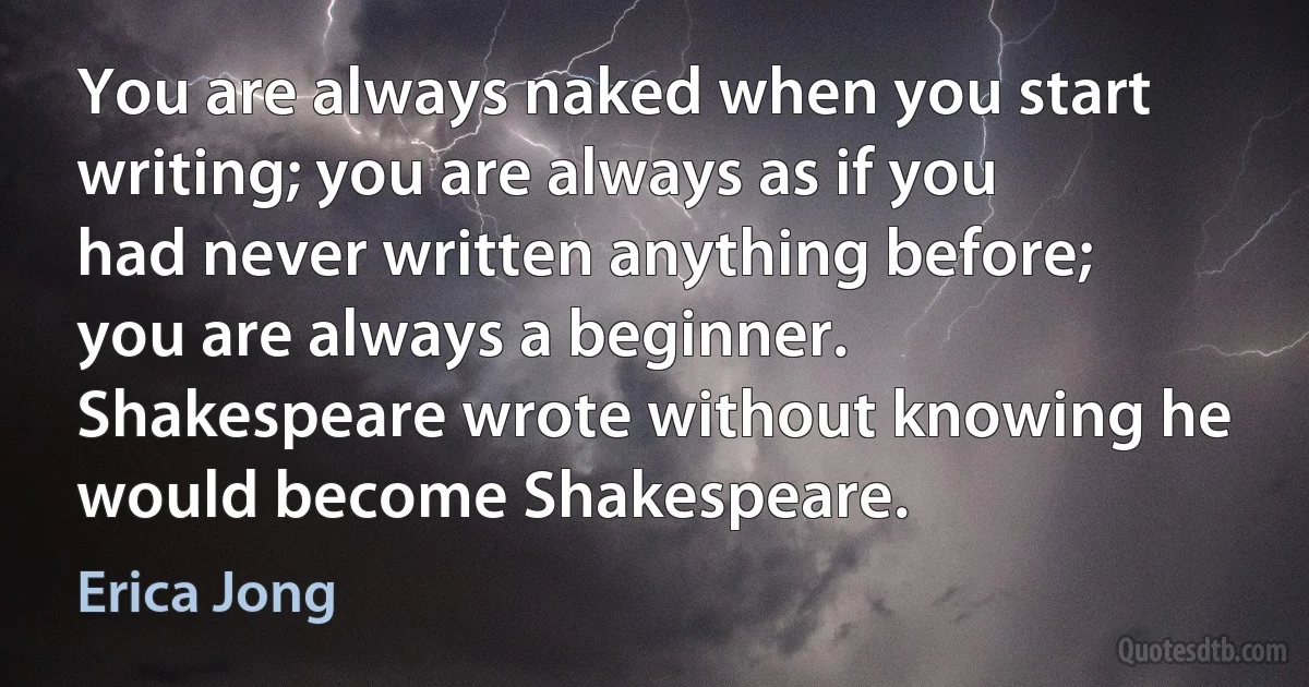 You are always naked when you start writing; you are always as if you had never written anything before; you are always a beginner. Shakespeare wrote without knowing he would become Shakespeare. (Erica Jong)