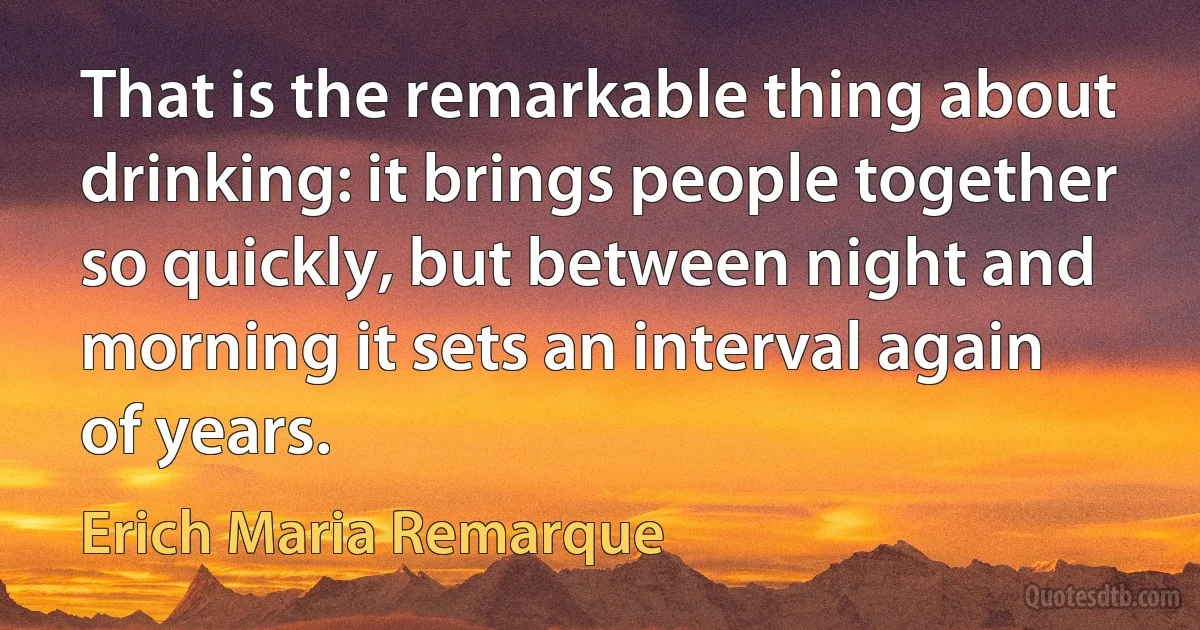 That is the remarkable thing about drinking: it brings people together so quickly, but between night and morning it sets an interval again of years. (Erich Maria Remarque)