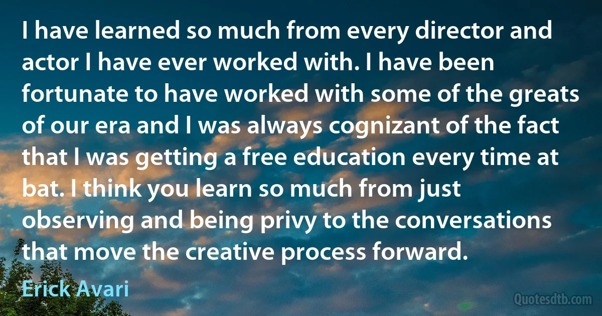 I have learned so much from every director and actor I have ever worked with. I have been fortunate to have worked with some of the greats of our era and I was always cognizant of the fact that I was getting a free education every time at bat. I think you learn so much from just observing and being privy to the conversations that move the creative process forward. (Erick Avari)