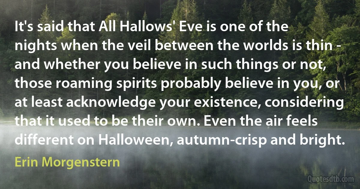 It's said that All Hallows' Eve is one of the nights when the veil between the worlds is thin - and whether you believe in such things or not, those roaming spirits probably believe in you, or at least acknowledge your existence, considering that it used to be their own. Even the air feels different on Halloween, autumn-crisp and bright. (Erin Morgenstern)