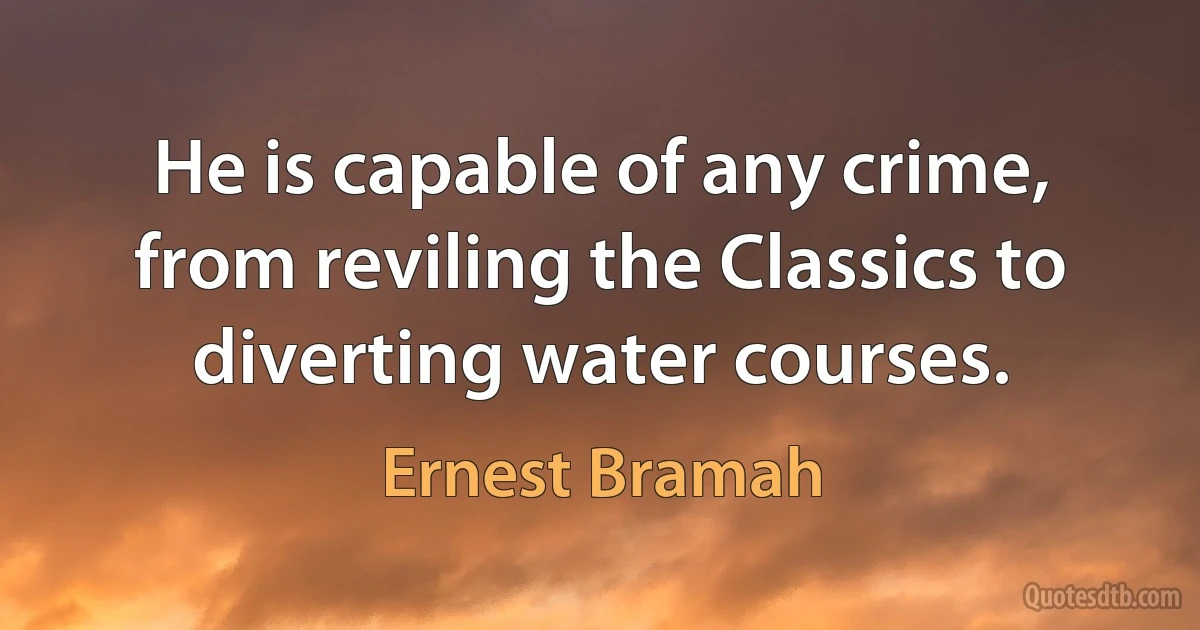 He is capable of any crime, from reviling the Classics to diverting water courses. (Ernest Bramah)