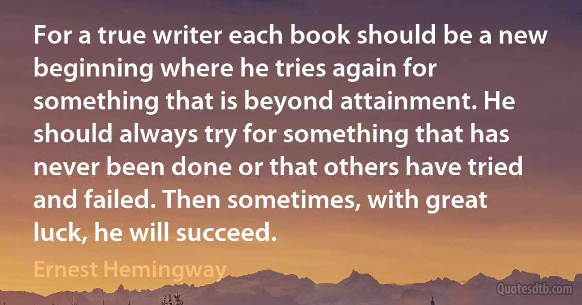 For a true writer each book should be a new beginning where he tries again for something that is beyond attainment. He should always try for something that has never been done or that others have tried and failed. Then sometimes, with great luck, he will succeed. (Ernest Hemingway)