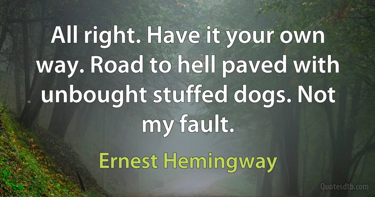 All right. Have it your own way. Road to hell paved with unbought stuffed dogs. Not my fault. (Ernest Hemingway)