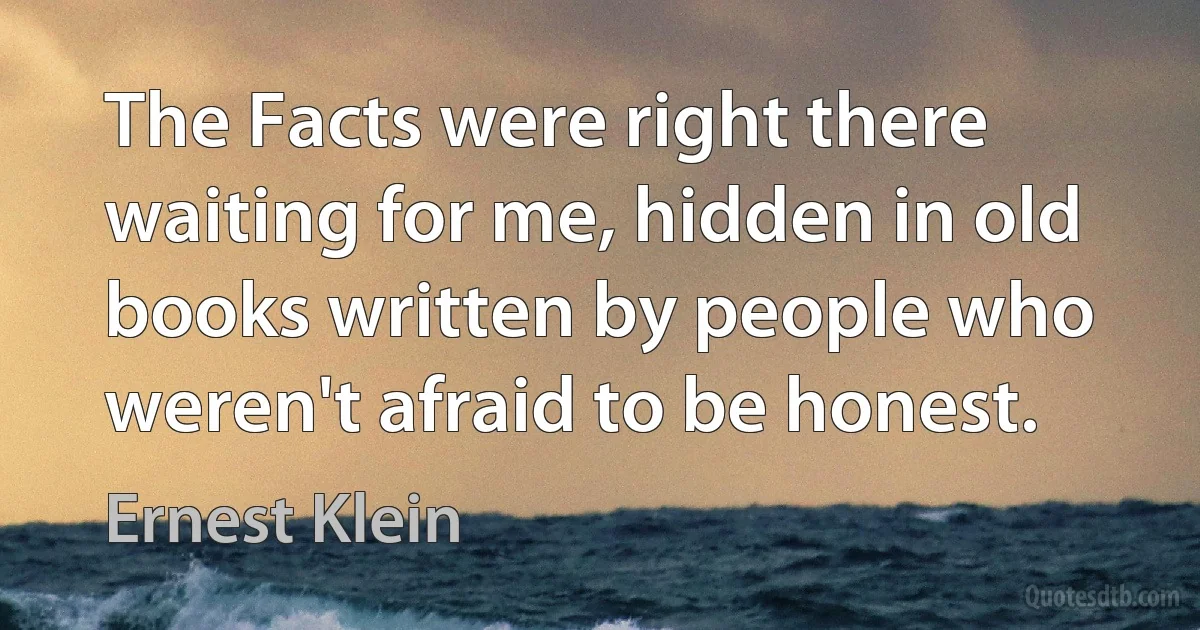 The Facts were right there waiting for me, hidden in old books written by people who weren't afraid to be honest. (Ernest Klein)