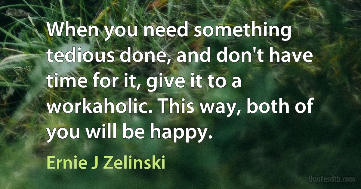 When you need something tedious done, and don't have time for it, give it to a workaholic. This way, both of you will be happy. (Ernie J Zelinski)