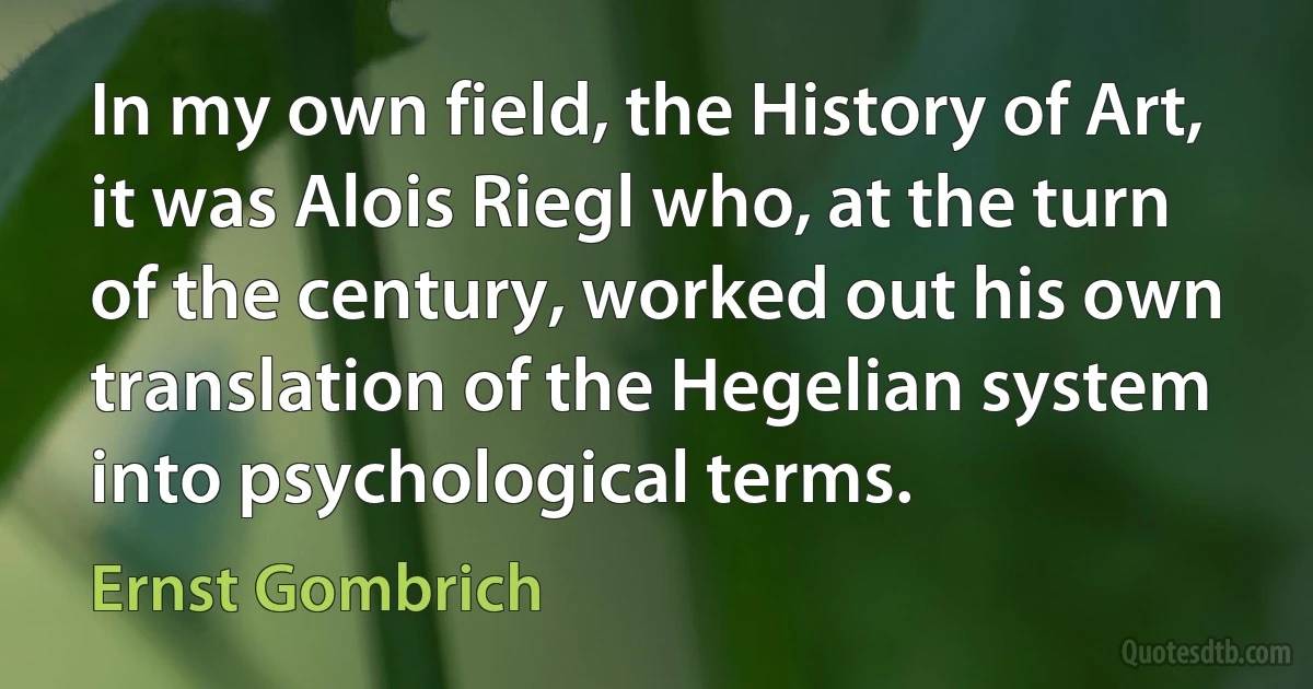 In my own field, the History of Art, it was Alois Riegl who, at the turn of the century, worked out his own translation of the Hegelian system into psychological terms. (Ernst Gombrich)